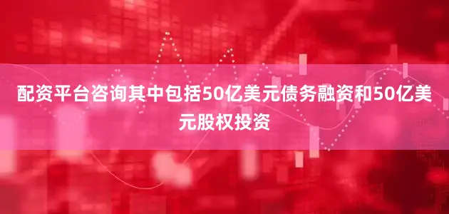 配资平台咨询其中包括50亿美元债务融资和50亿美元股权投资