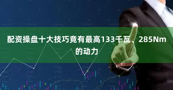 配资操盘十大技巧竟有最高133千瓦、285Nm的动力