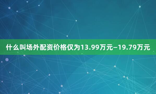什么叫场外配资价格仅为13.99万元—19.79万元