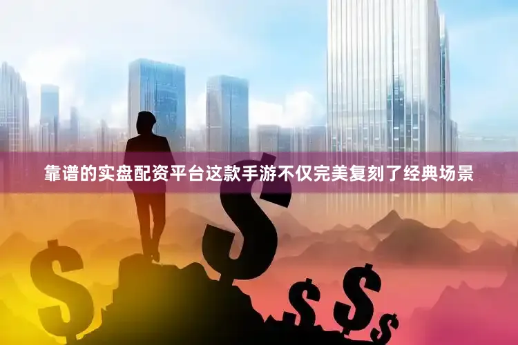 靠谱的实盘配资平台这款手游不仅完美复刻了经典场景