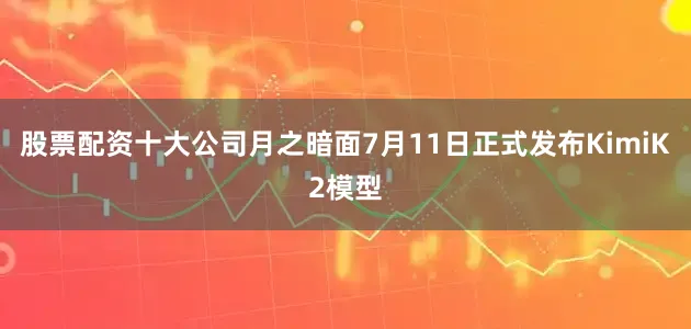 股票配资十大公司月之暗面7月11日正式发布KimiK2模型
