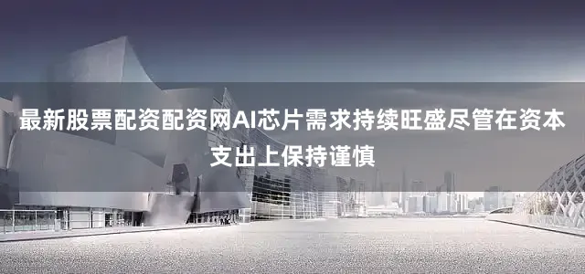 最新股票配资配资网AI芯片需求持续旺盛尽管在资本支出上保持谨慎