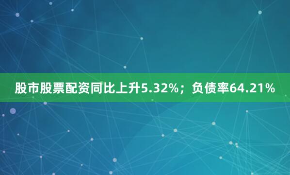 股市股票配资同比上升5.32%；负债率64.21%