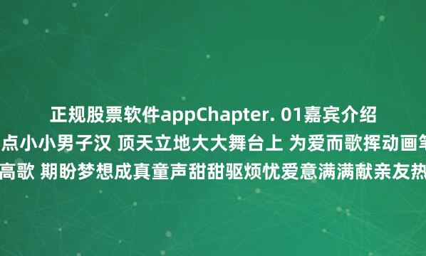 正规股票软件appChapter. 01嘉宾介绍Chapter. 02节目看点小小男子汉 顶天立地大大舞台上 为爱而歌挥动画笔 绘就绚丽画卷放声高歌 期盼梦想成真童声甜甜驱烦忧爱意满满献亲友热爱不问缘由 一往而深困难不谈退后 一往无畏赛场释放青春活力舞台歌唱内心梦想你我皆为星辰各自绽放光芒发布于：北京市