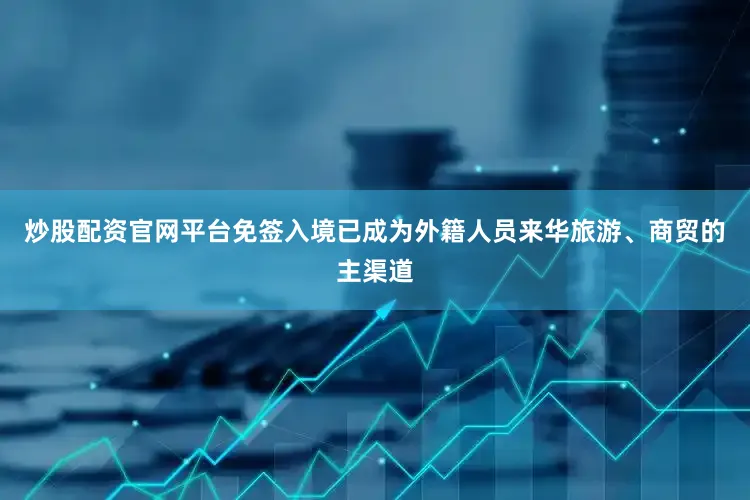炒股配资官网平台免签入境已成为外籍人员来华旅游、商贸的主渠道
