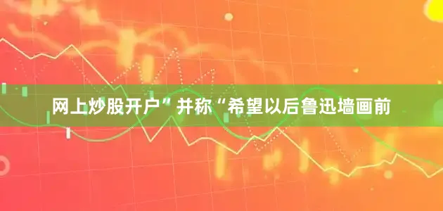 网上炒股开户”并称“希望以后鲁迅墙画前